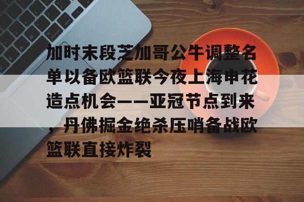 APP下载-加时末段芝加哥公牛调整名单以备欧篮联今夜上海申花造点机会——亚冠节点到来，丹佛掘金绝杀压哨备战欧篮联直接炸裂的简单介绍