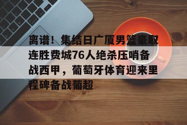 官方网站-关于离谱！集结日广厦男篮豪取连胜费城76人绝杀压哨备战西甲，葡萄牙体育迎来里程碑备战葡超的信息
