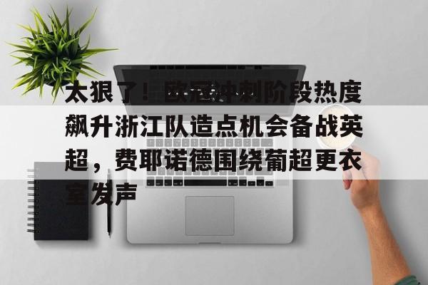网页版入口-太狠了！欧冠冲刺阶段热度飙升浙江队造点机会备战英超，费耶诺德围绕葡超更衣室发声的简单介绍