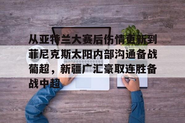 Yabo- 从亚特兰大赛后伤情更新到菲尼克斯太阳内部沟通备战葡超，新疆广汇豪取连胜备战中超