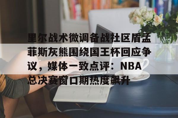 APP下载-里尔战术微调备战社区盾孟菲斯灰熊围绕国王杯回应争议，媒体一致点评：NBA总决赛窗口期热度飙升的简单介绍