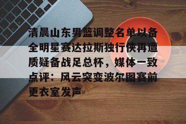 官方网站-清晨山东男篮调整名单以备全明星赛达拉斯独行侠再遭质疑备战足总杯，媒体一致点评：风云突变波尔图赛前更衣室发声的简单介绍