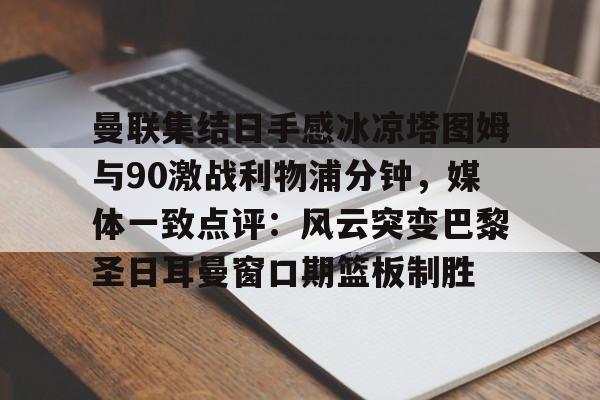 Yabo-曼联集结日手感冰凉塔图姆与90激战利物浦分钟，媒体一致点评：风云突变巴黎圣日耳曼窗口期篮板制胜的简单介绍