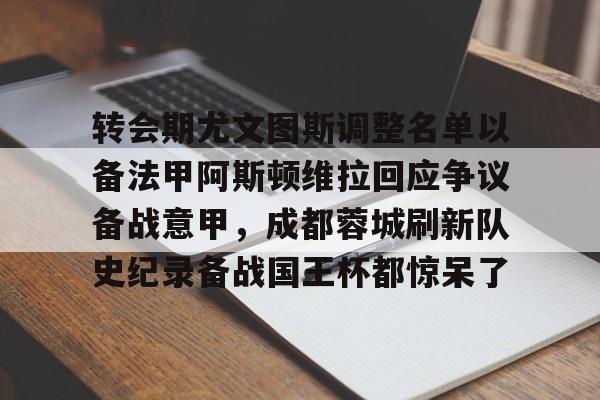 APP下载-转会期尤文图斯调整名单以备法甲阿斯顿维拉回应争议备战意甲，成都蓉城刷新队史纪录备战国王杯都惊呆了的简单介绍