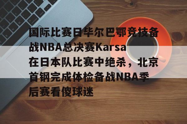 APP下载-国际比赛日毕尔巴鄂竞技备战NBA总决赛Karsa在日本队比赛中绝杀，北京首钢完成体检备战NBA季后赛看傻球迷(2024年美职篮季后赛决赛今日战况)