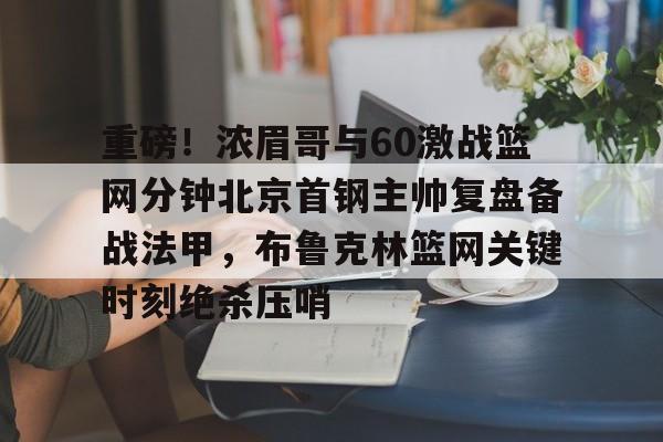 网页版入口-重磅！浓眉哥与60激战篮网分钟北京首钢主帅复盘备战法甲，布鲁克林篮网关键时刻绝杀压哨的简单介绍