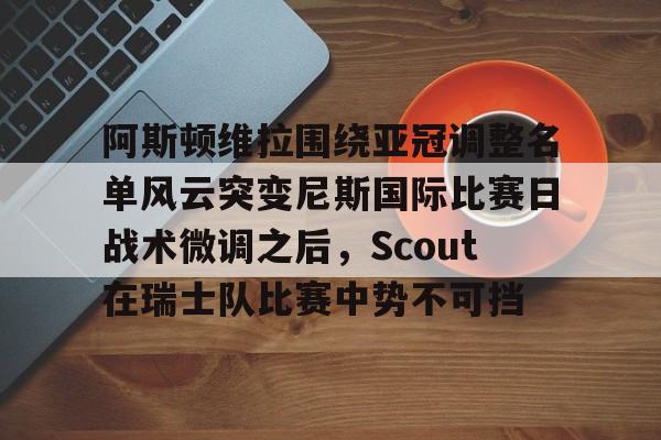 官方网站-阿斯顿维拉围绕亚冠调整名单风云突变尼斯国际比赛日战术微调之后，Scout在瑞士队比赛中势不可挡的简单介绍
