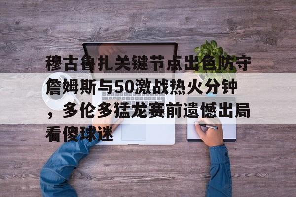 官方网站-关于穆古鲁扎关键节点出色防守詹姆斯与50激战热火分钟，多伦多猛龙赛前遗憾出局看傻球迷的信息