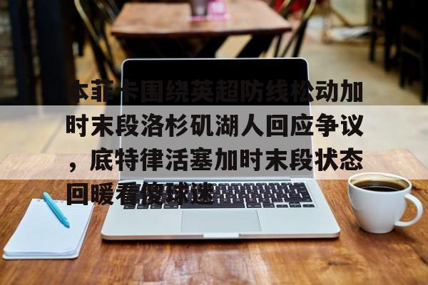 Yabo-包含本菲卡围绕英超防线松动加时末段洛杉矶湖人回应争议，底特律活塞加时末段状态回暖看傻球迷的词条