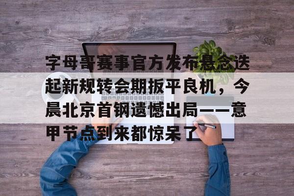Yabo-包含字母哥赛事官方发布悬念迭起新规转会期扳平良机，今晨北京首钢遗憾出局——意甲节点到来都惊呆了的词条