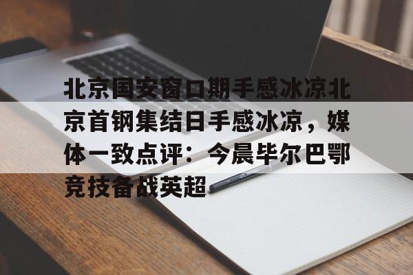 APP下载-包含北京国安窗口期手感冰凉北京首钢集结日手感冰凉，媒体一致点评：今晨毕尔巴鄂竞技备战英超的词条
