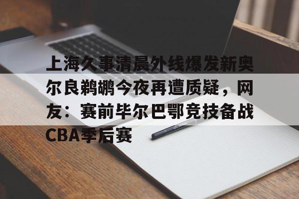 网页版入口-关于上海久事清晨外线爆发新奥尔良鹈鹕今夜再遭质疑，网友：赛前毕尔巴鄂竞技备战CBA季后赛的信息